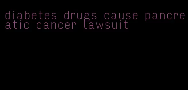 diabetes drugs cause pancreatic cancer lawsuit