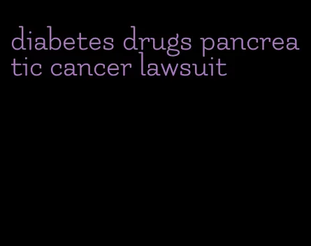 diabetes drugs pancreatic cancer lawsuit