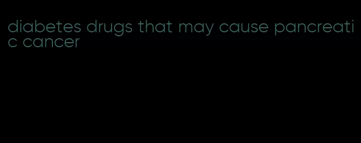 diabetes drugs that may cause pancreatic cancer