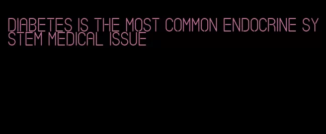 diabetes is the most common endocrine system medical issue