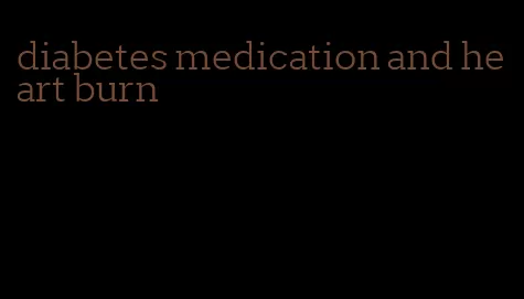 diabetes medication and heart burn