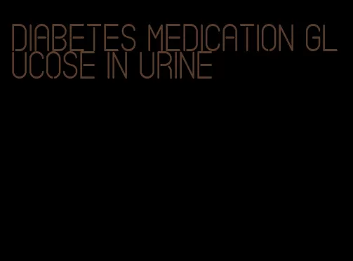 diabetes medication glucose in urine