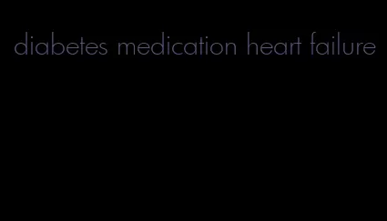 diabetes medication heart failure