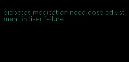 diabetes medication need dose adjustment in liver failure