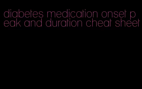 diabetes medication onset peak and duration cheat sheet