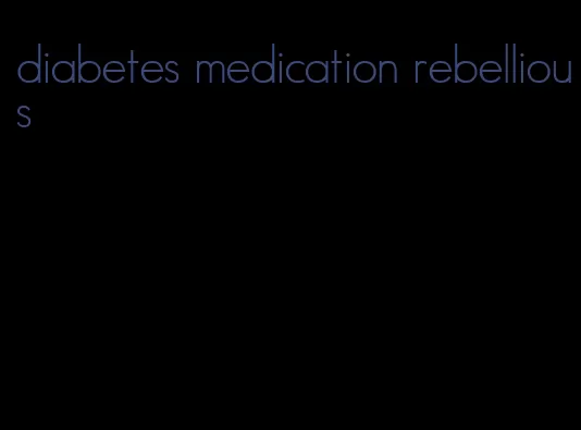 diabetes medication rebellious