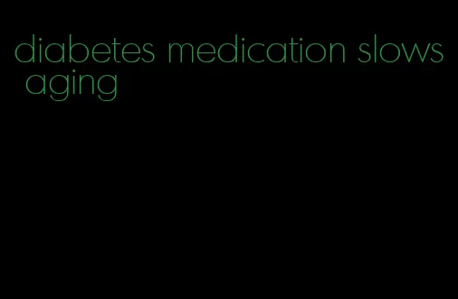 diabetes medication slows aging