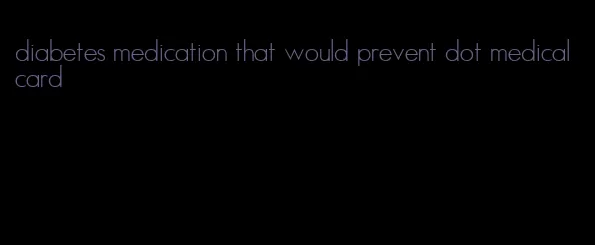 diabetes medication that would prevent dot medical card