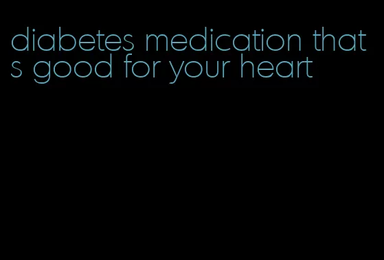 diabetes medication thats good for your heart