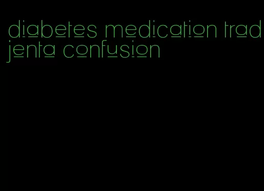 diabetes medication tradjenta confusion