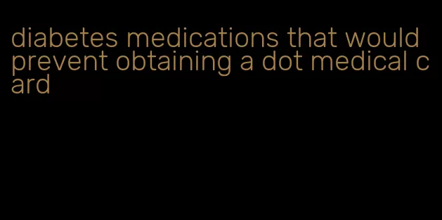 diabetes medications that would prevent obtaining a dot medical card