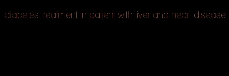 diabetes treatment in patient with liver and heart disease