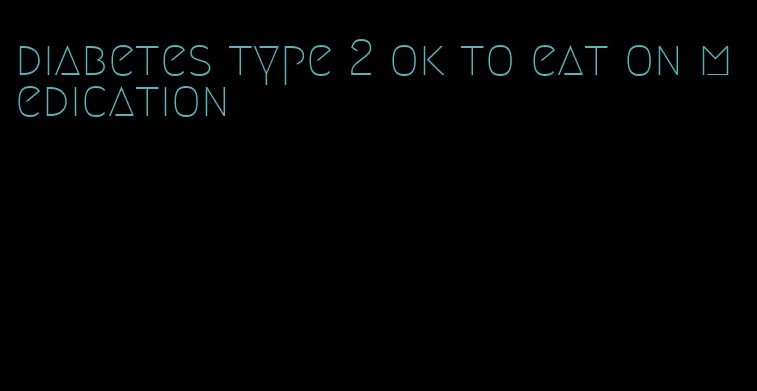 diabetes type 2 ok to eat on medication