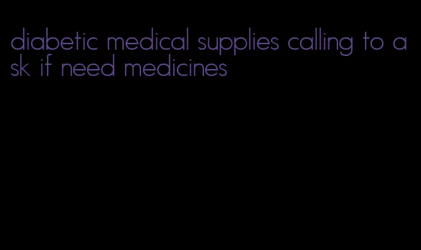 diabetic medical supplies calling to ask if need medicines