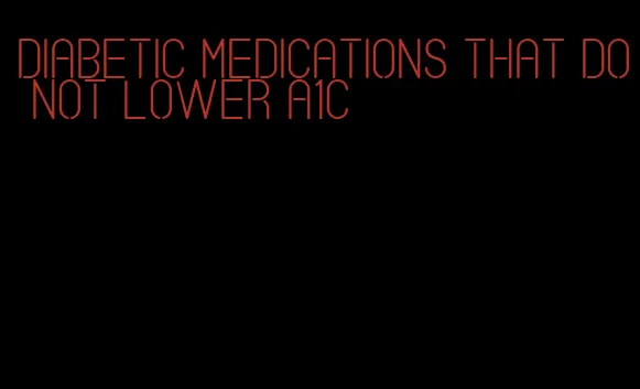 diabetic medications that do not lower a1c