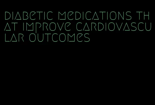 diabetic medications that improve cardiovascular outcomes