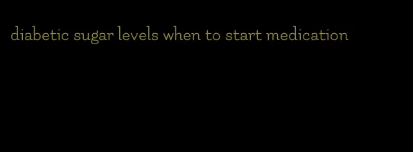 diabetic sugar levels when to start medication