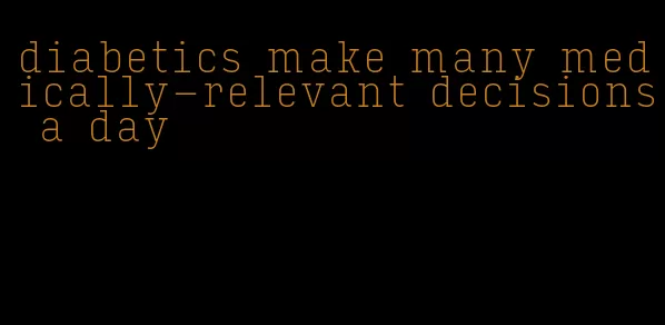 diabetics make many medically-relevant decisions a day
