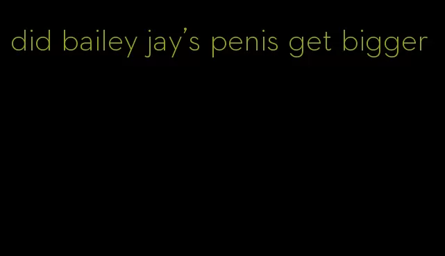 did bailey jay's penis get bigger