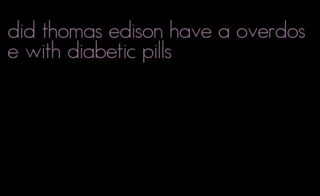 did thomas edison have a overdose with diabetic pills