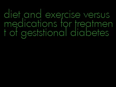 diet and exercise versus medications for treatment of geststional diabetes