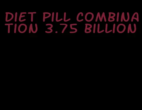 diet pill combination 3.75 billion