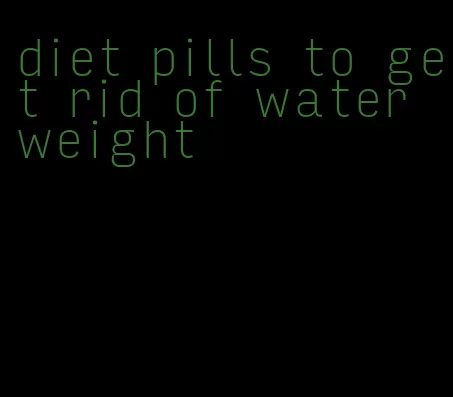 diet pills to get rid of water weight