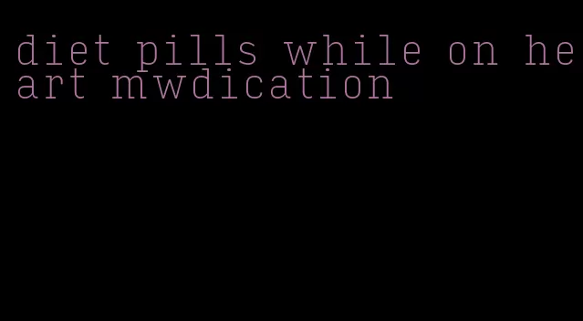 diet pills while on heart mwdication