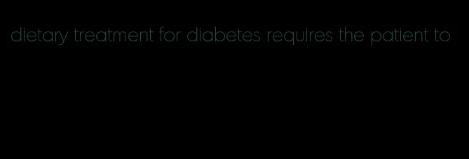 dietary treatment for diabetes requires the patient to