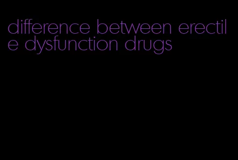 difference between erectile dysfunction drugs