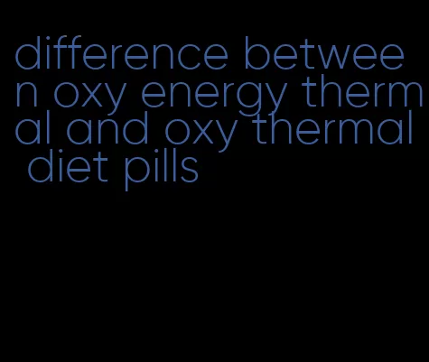 difference between oxy energy thermal and oxy thermal diet pills