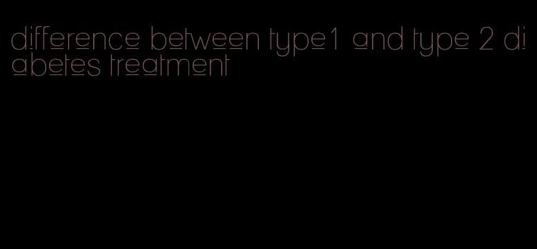 difference between type1 and type 2 diabetes treatment