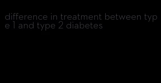 difference in treatment between type 1 and type 2 diabetes