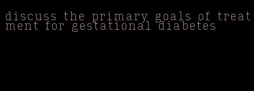 discuss the primary goals of treatment for gestational diabetes