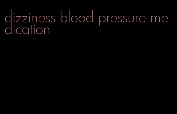 dizziness blood pressure medication