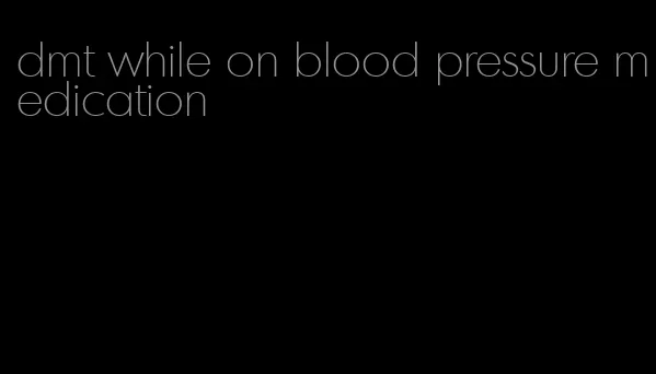 dmt while on blood pressure medication