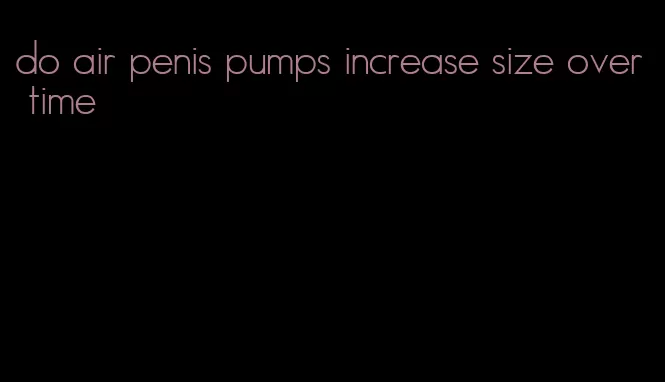 do air penis pumps increase size over time