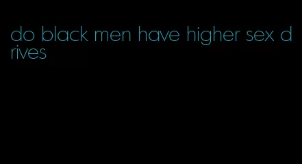 do black men have higher sex drives