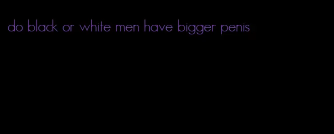 do black or white men have bigger penis