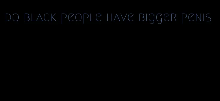 do black people have bigger penis