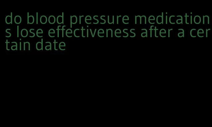 do blood pressure medications lose effectiveness after a certain date