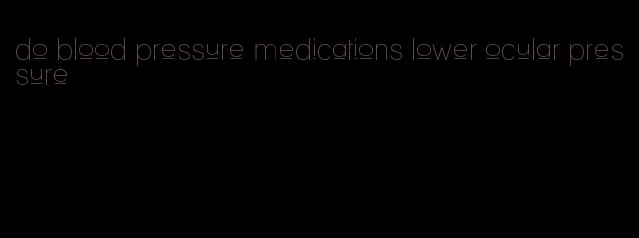 do blood pressure medications lower ocular pressure