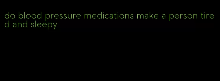 do blood pressure medications make a person tired and sleepy