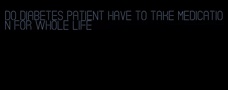 do diabetes patient have to take medication for whole life