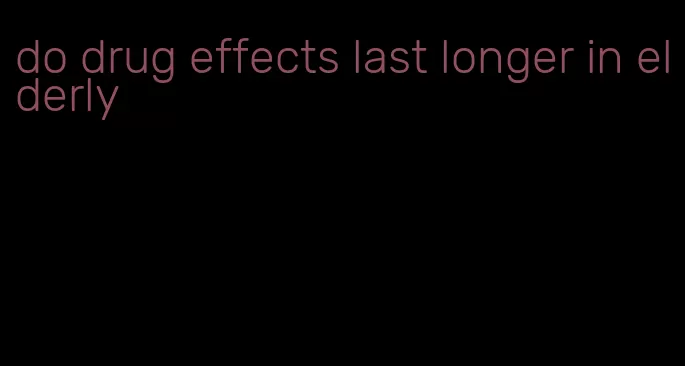 do drug effects last longer in elderly