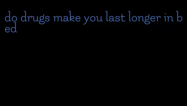 do drugs make you last longer in bed