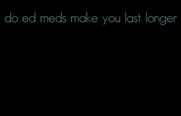 do ed meds make you last longer