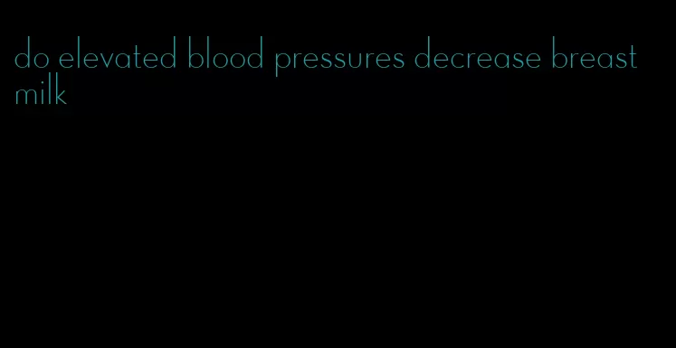 do elevated blood pressures decrease breast milk