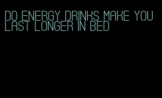 do energy drinks make you last longer in bed