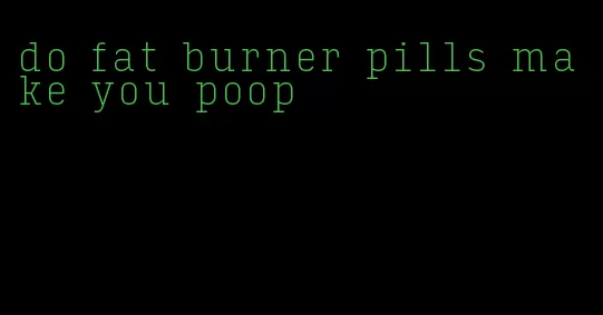 do fat burner pills make you poop